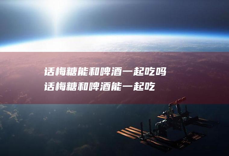 话梅糖能和啤酒一起吃吗_话梅糖和啤酒能一起吃吗/同吃
