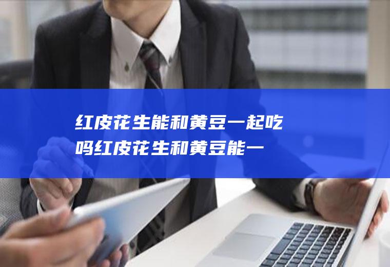 红皮花生能和黄豆一起吃吗_红皮花生和黄豆能一起吃吗/同吃