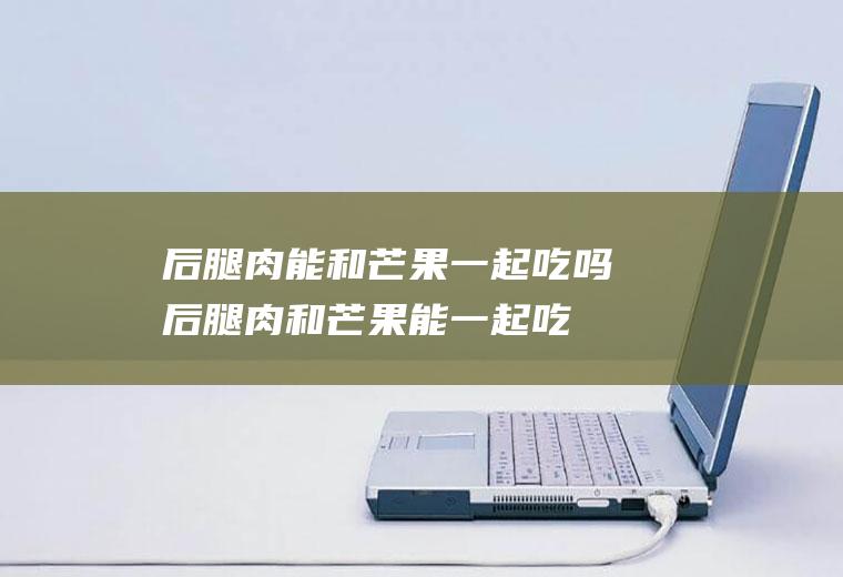 后腿肉能和芒果一起吃吗_后腿肉和芒果能一起吃吗/同吃