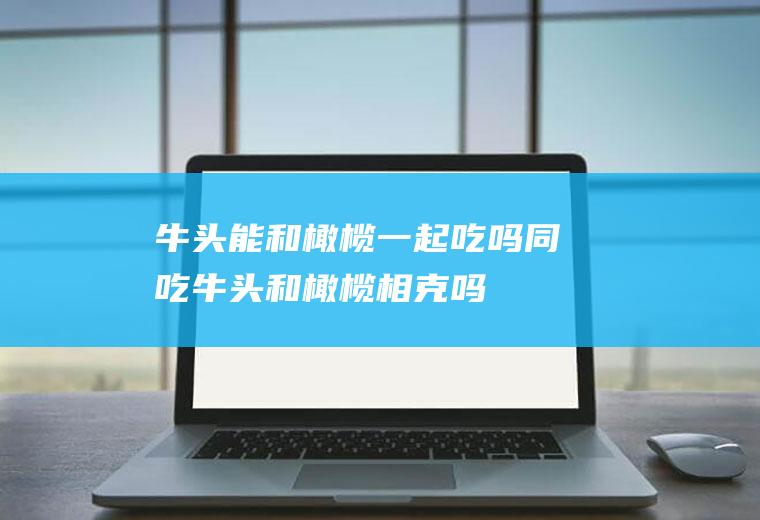牛头能和橄榄一起吃吗/同吃_牛头和橄榄相克吗