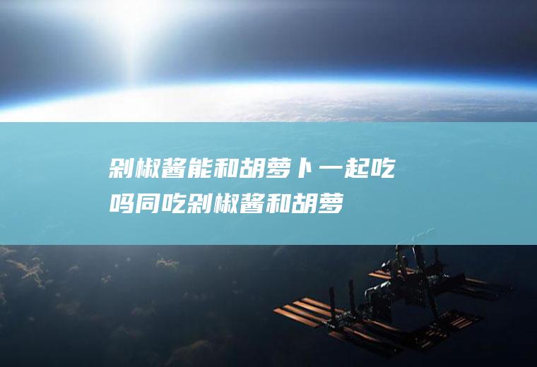 剁椒酱能和胡萝卜一起吃吗/同吃_剁椒酱和胡萝卜相克吗