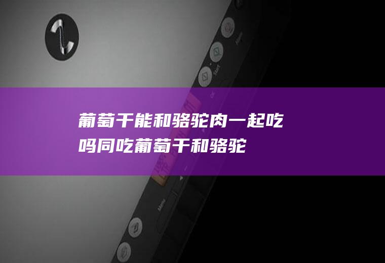 葡萄干能和骆驼肉一起吃吗同吃葡萄干和骆驼