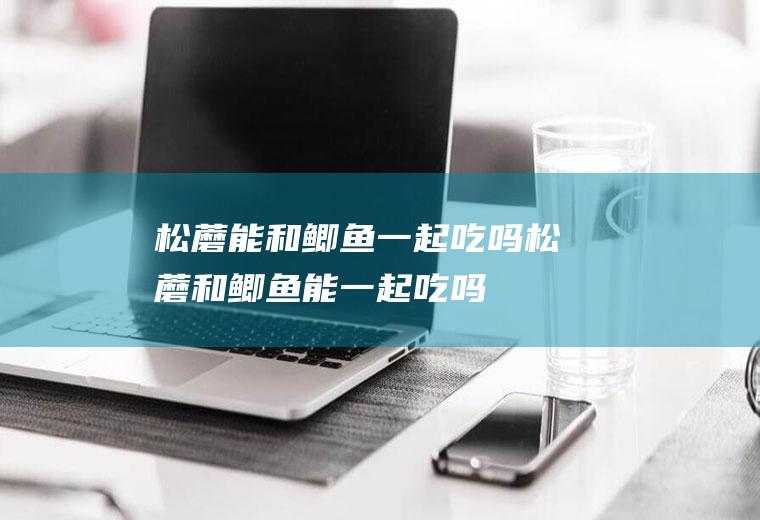 松蘑能和鲫鱼一起吃吗_松蘑和鲫鱼能一起吃吗/同吃