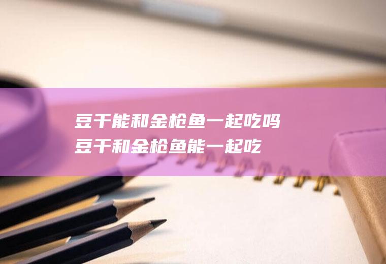 豆干能和金枪鱼一起吃吗_豆干和金枪鱼能一起吃吗/同吃