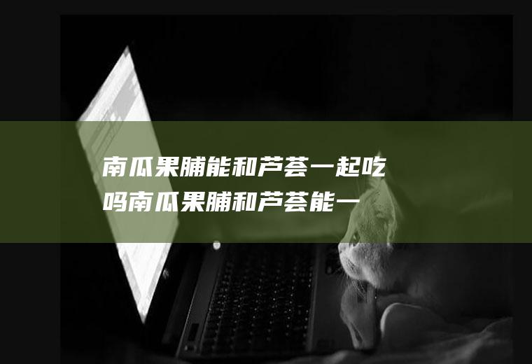 南瓜果脯能和芦荟一起吃吗_南瓜果脯和芦荟能一起吃吗/同吃