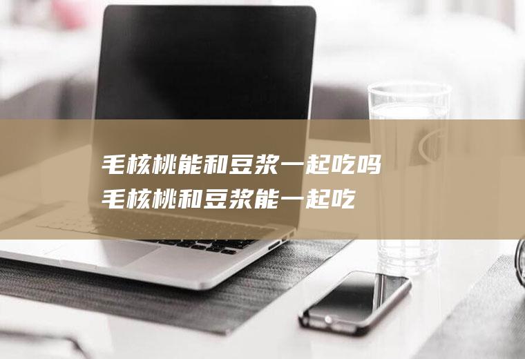 毛核桃能和豆浆一起吃吗_毛核桃和豆浆能一起吃吗/同吃