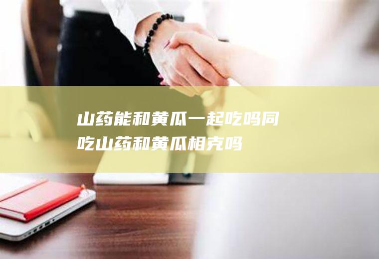 山药能和黄瓜一起吃吗/同吃_山药和黄瓜相克吗