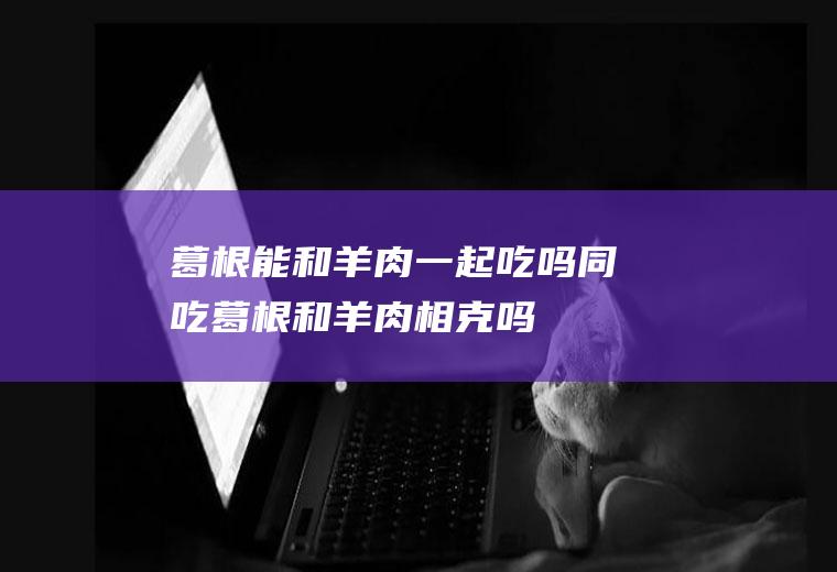 葛根能和羊肉一起吃吗/同吃_葛根和羊肉相克吗