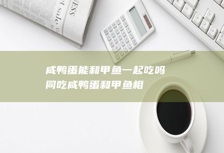 咸鸭蛋能和甲鱼一起吃吗/同吃_咸鸭蛋和甲鱼相克吗