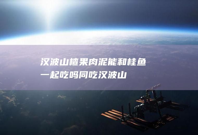 汉波山楂果肉泥能和桂鱼一起吃吗/同吃_汉波山楂果肉泥和桂鱼相克吗