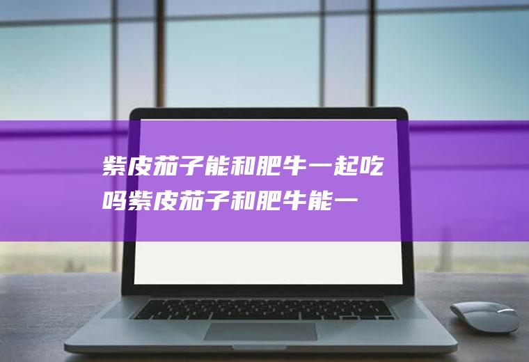 紫皮茄子能和肥牛一起吃吗_紫皮茄子和肥牛能一起吃吗/同吃