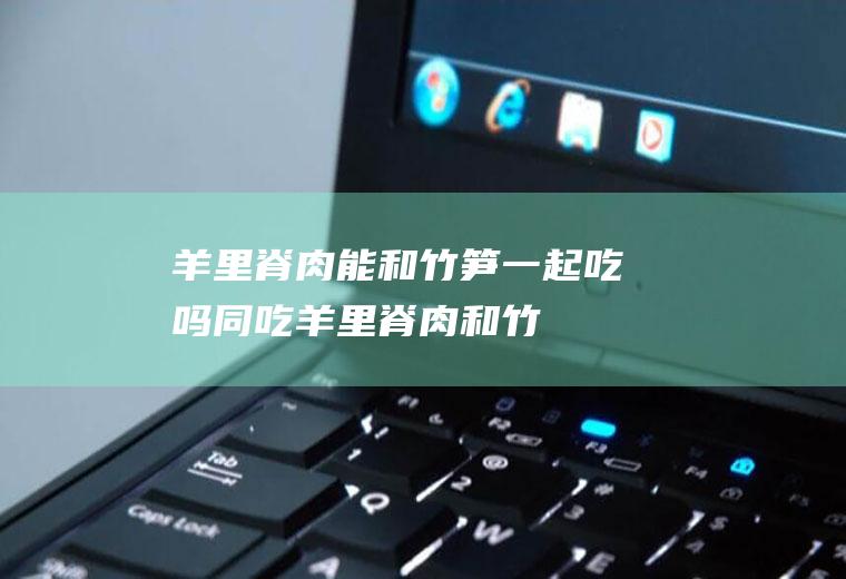羊里脊肉能和竹笋一起吃吗/同吃_羊里脊肉和竹笋相克吗
