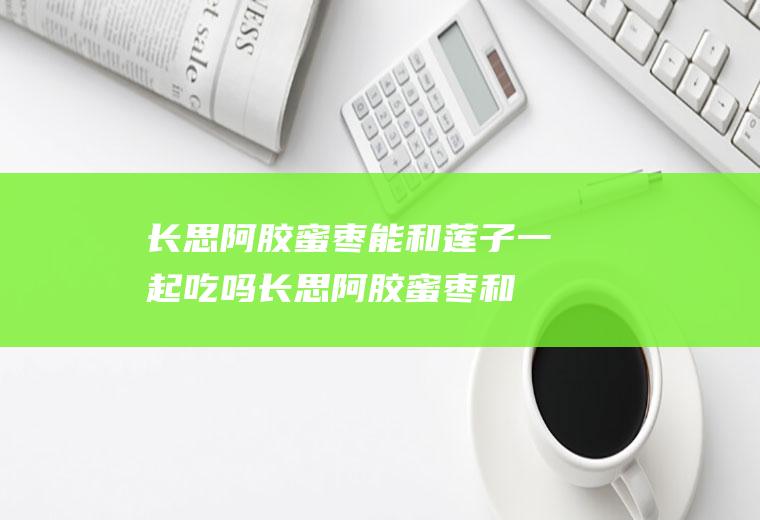 长思阿胶蜜枣能和莲子一起吃吗_长思阿胶蜜枣和莲子能一起吃吗/同吃