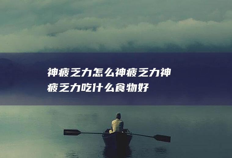 神疲乏力怎么神疲乏力神疲乏力吃什么食物好