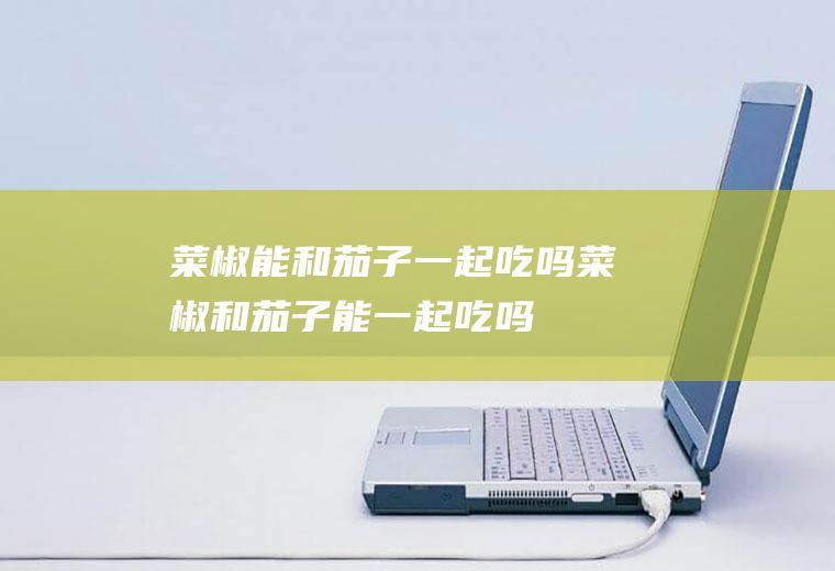 菜椒能和茄子一起吃吗_菜椒和茄子能一起吃吗/同吃