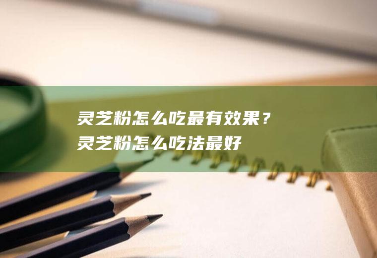 灵芝粉怎么吃最有效果？(灵芝粉怎么吃法最好)