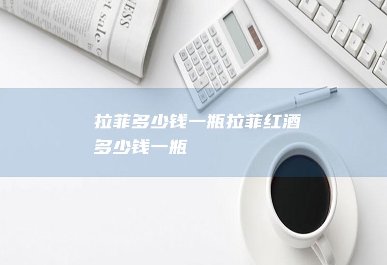 拉菲多少钱一瓶_拉菲红酒多少钱一瓶