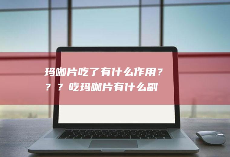 玛咖片吃了有什么作用？？？(吃玛咖片有什么副作用)