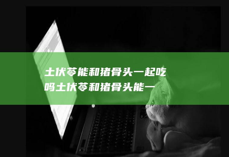 土伏苓能和猪骨头一起吃吗_土伏苓和猪骨头能一起吃吗/同吃