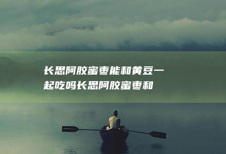 长思阿胶蜜枣能和黄豆一起吃吗_长思阿胶蜜枣和黄豆能一起吃吗/同吃