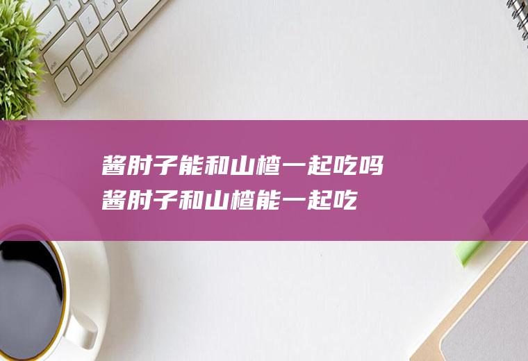 酱肘子能和山楂一起吃吗_酱肘子和山楂能一起吃吗/同吃