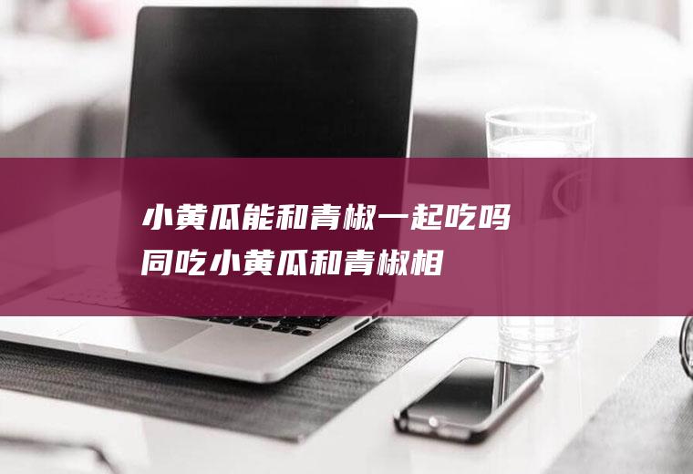 小黄瓜能和青椒一起吃吗/同吃_小黄瓜和青椒相克吗