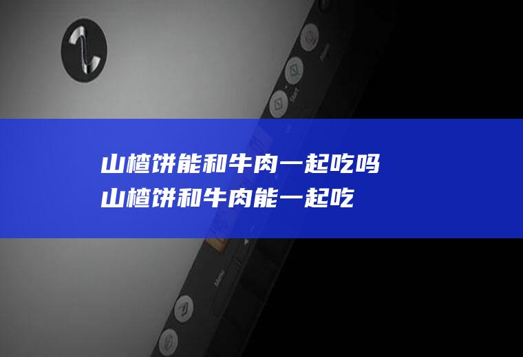 山楂饼能和牛肉一起吃吗_山楂饼和牛肉能一起吃吗/同吃