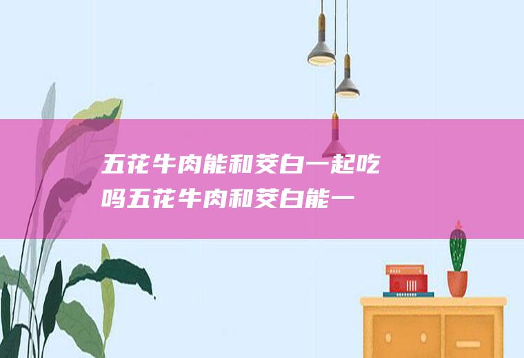 五花牛肉能和茭白一起吃吗_五花牛肉和茭白能一起吃吗/同吃