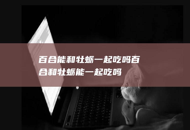 百合能和牡蛎一起吃吗_百合和牡蛎能一起吃吗/同吃