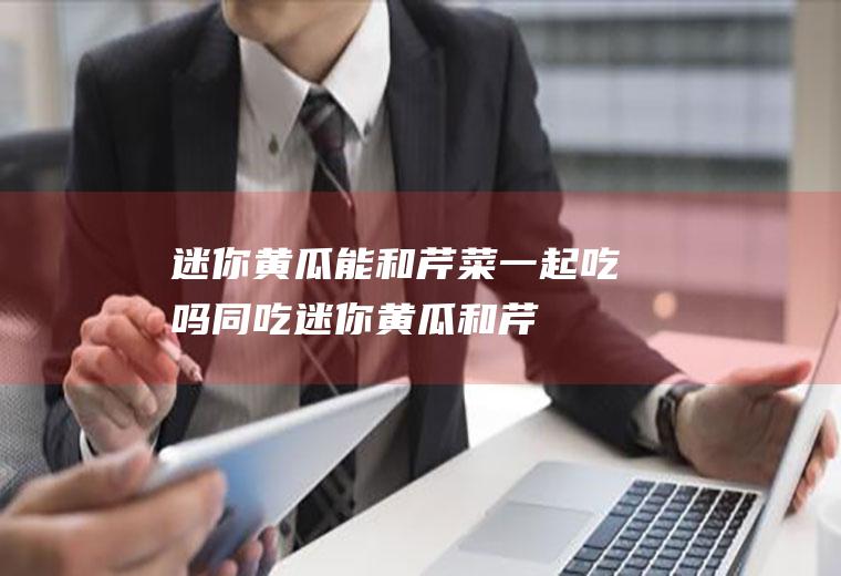迷你黄瓜能和芹菜一起吃吗/同吃_迷你黄瓜和芹菜相克吗