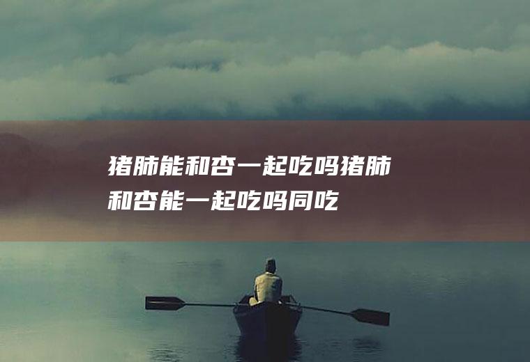 猪肺能和杏一起吃吗_猪肺和杏能一起吃吗/同吃