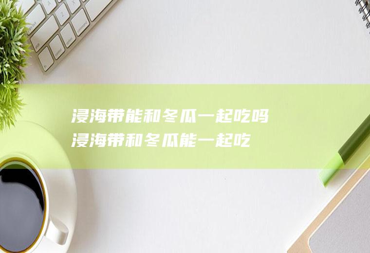 浸海带能和冬瓜一起吃吗_浸海带和冬瓜能一起吃吗/同吃
