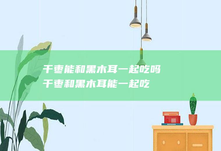 干枣能和黑木耳一起吃吗_干枣和黑木耳能一起吃吗/同吃