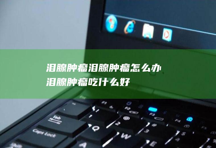 泪腺肿瘤_泪腺肿瘤怎么办_泪腺肿瘤吃什么好_泪腺肿瘤的症状