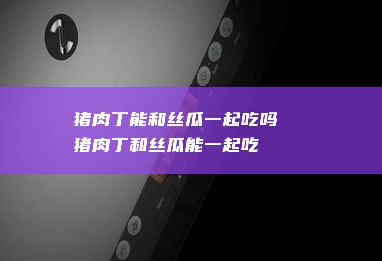 猪肉丁能和丝瓜一起吃吗_猪肉丁和丝瓜能一起吃吗/同吃