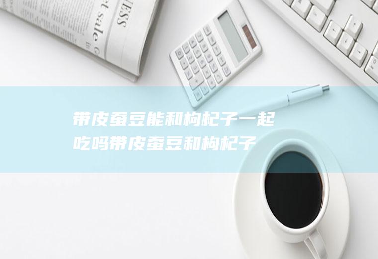 带皮蚕豆能和枸杞子一起吃吗_带皮蚕豆和枸杞子能一起吃吗/同吃