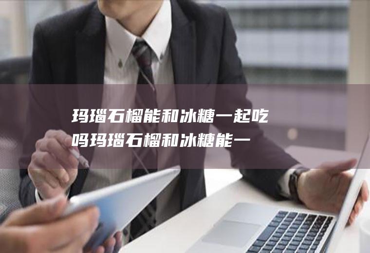 玛瑙石榴能和冰糖一起吃吗_玛瑙石榴和冰糖能一起吃吗/同吃