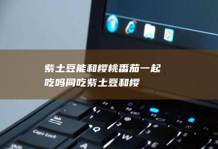 紫土豆能和樱桃番茄一起吃吗/同吃_紫土豆和樱桃番茄相克吗