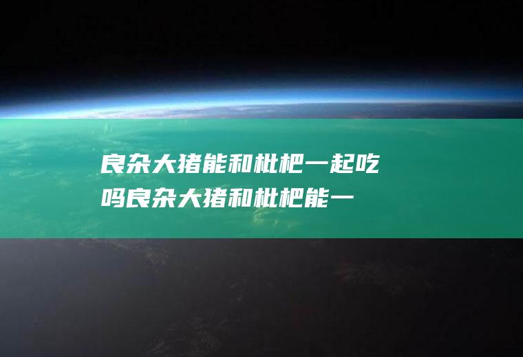 良杂大猪能和枇杷一起吃吗_良杂大猪和枇杷能一起吃吗/同吃