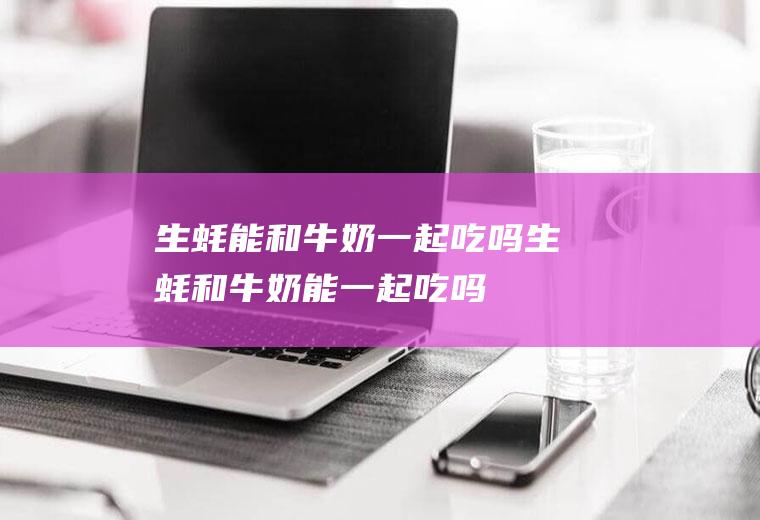 生蚝能和牛奶一起吃吗_生蚝和牛奶能一起吃吗/同吃