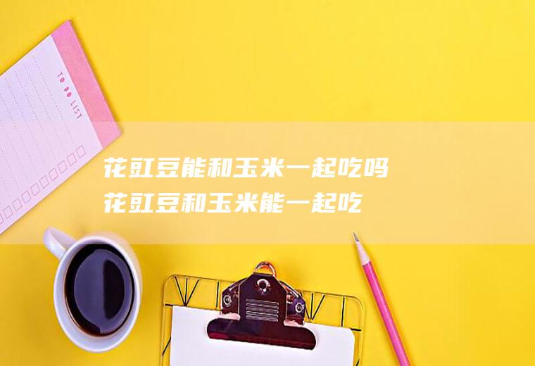 花豇豆能和玉米一起吃吗_花豇豆和玉米能一起吃吗/同吃