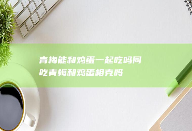 青梅能和鸡蛋一起吃吗/同吃_青梅和鸡蛋相克吗