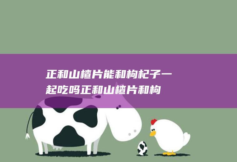 正和山楂片能和枸杞子一起吃吗_正和山楂片和枸杞子能一起吃吗/同吃