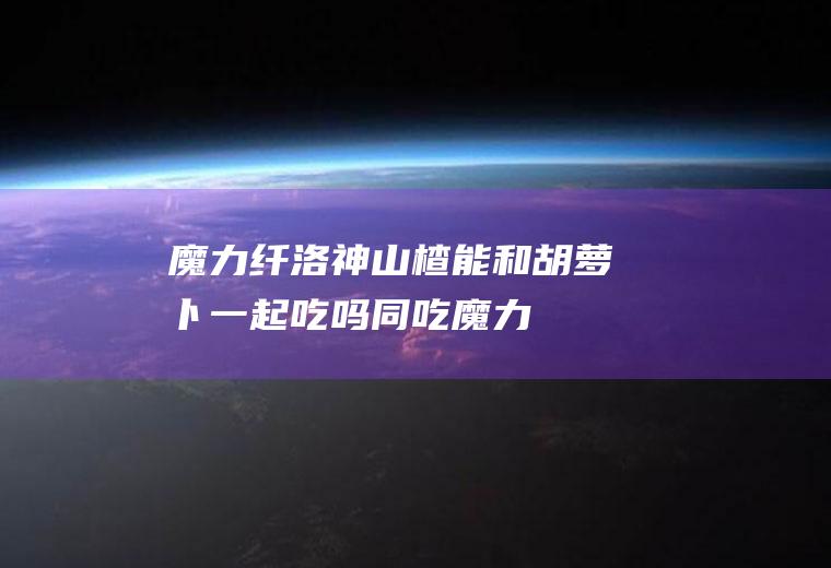魔力纤洛神山楂能和胡萝卜一起吃吗/同吃_魔力纤洛神山楂和胡萝卜相克吗