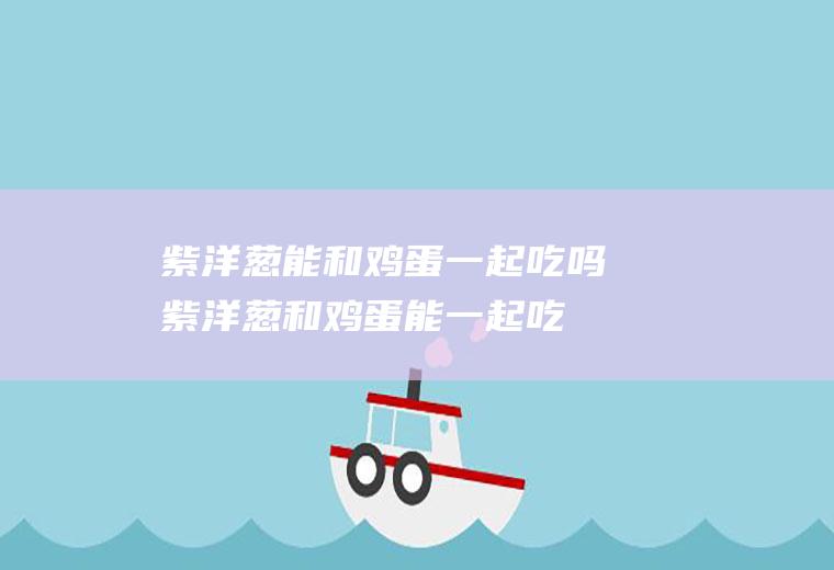 紫洋葱能和鸡蛋一起吃吗_紫洋葱和鸡蛋能一起吃吗/同吃