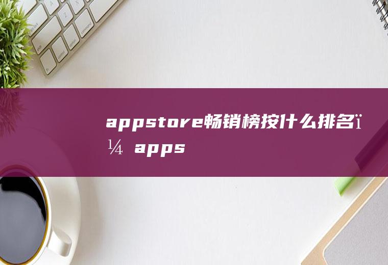 appstore畅销榜按什么排名？(appstore畅销总榜)