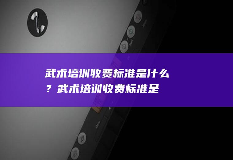 武术培训收费标准是什么？(武术培训收费标准是什么费用)