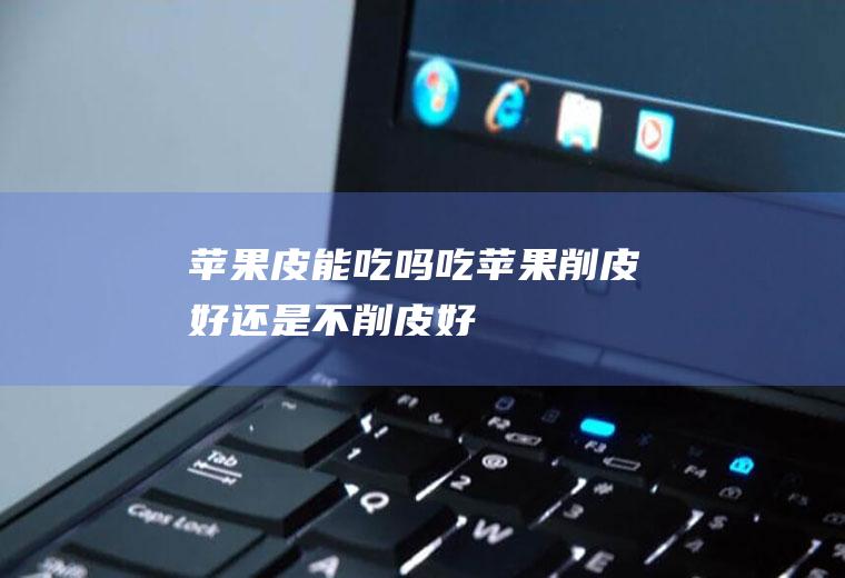 苹果皮能吃吗(吃苹果削皮好还是不削皮好)
