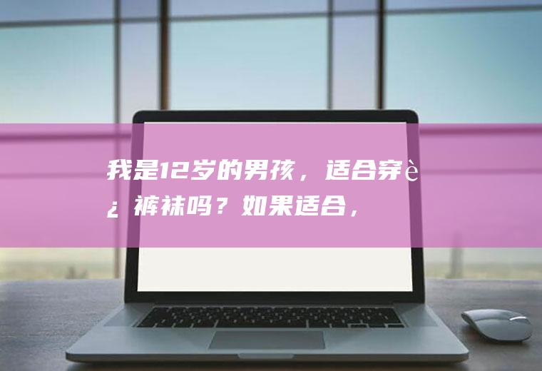 我是12岁的男孩，适合穿连裤袜吗？如果适合，穿哪种？(我是12岁的男孩,适合穿连裤袜吗?如果适合,穿哪种袜子)