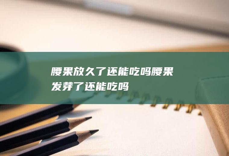 腰果放久了还能吃吗_腰果发芽了还能吃吗